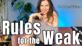 Rules for the Weak Humiliating Tasks for Submissives with Goddess Vivien You're adrift and lost without guidelines and rules from your superior, Goddess Vivien. This will set the pace for your weak, allowing you to go deeper into your submission