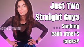 Just Two Straight Guys Sucking Each Other's Cocks Make Me Bi Fantasy with Bisexual Encouragement Fetish for Bicurious Men into Encouraged Gay Kink You say you’re straight, but your mind is absolutely obsessed with cocks. Thick cocks, hard cocks, cocks