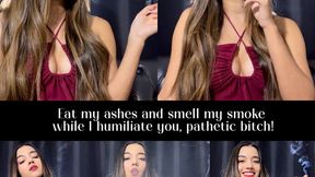 Eat my ashes and smell my smoke while I humiliate you, pathetic bitch!