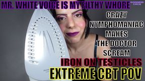 MR. WHITE VOICE IS MY FILTHY WHORE - CRAZY NYMPHOMANIAC MAKES THE DOCTOR SCREAM - IRON ON TESTICLES - EXTREME CBT POV
